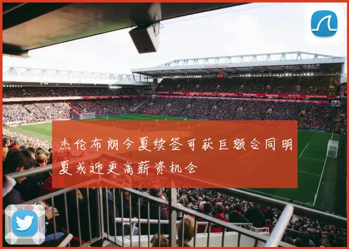 杰伦布朗今夏续签可获巨额合同明夏或迎更高薪资机会