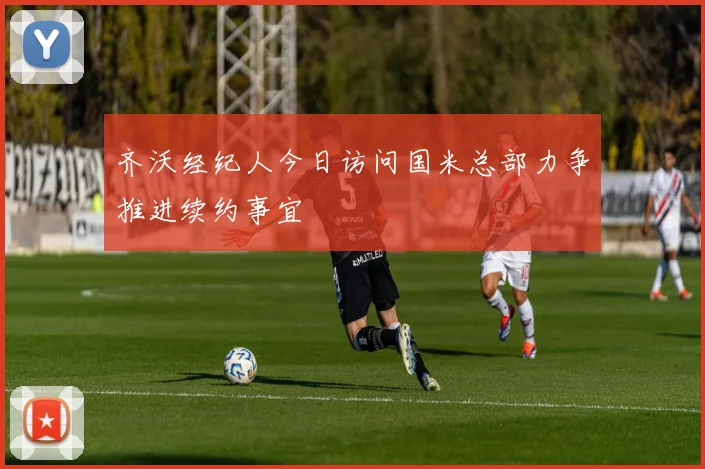 齐沃经纪人今日访问国米总部力争推进续约事宜