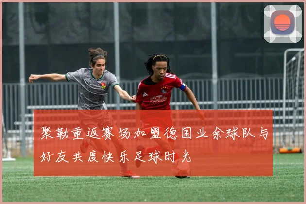 聚勒重返赛场加盟德国业余球队与好友共度快乐足球时光