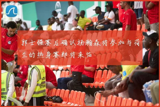 郭士强赛后确认杨瀚森将参加与荷兰的热身赛即将来临