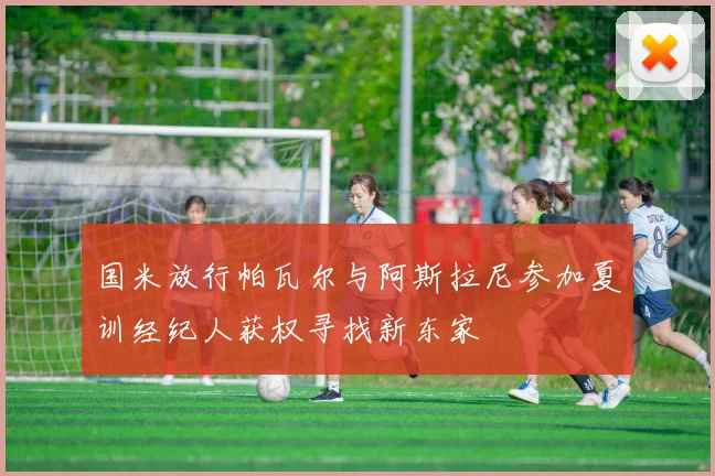 国米放行帕瓦尔与阿斯拉尼参加夏训经纪人获权寻找新东家