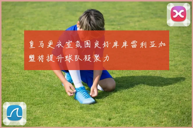 皇马更衣室氛围良好库库雷利亚加盟将提升球队凝聚力