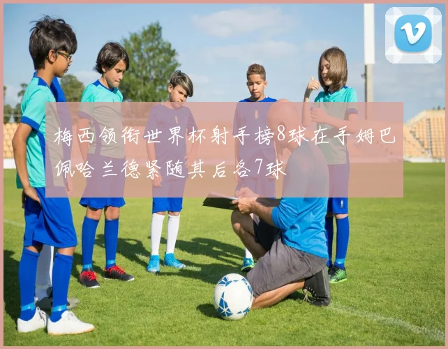 梅西领衔世界杯射手榜8球在手姆巴佩哈兰德紧随其后各7球
