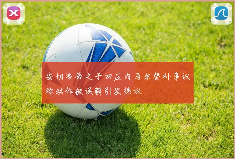 安切洛蒂之子回应内马尔替补争议称动作被误解引发热议