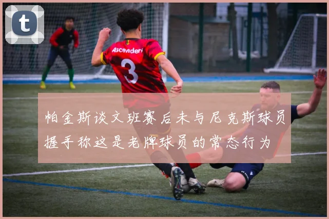 帕金斯谈文班赛后未与尼克斯球员握手称这是老牌球员的常态行为