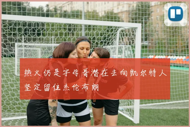 热火仍是字母哥潜在去向凯尔特人坚定留住杰伦布朗