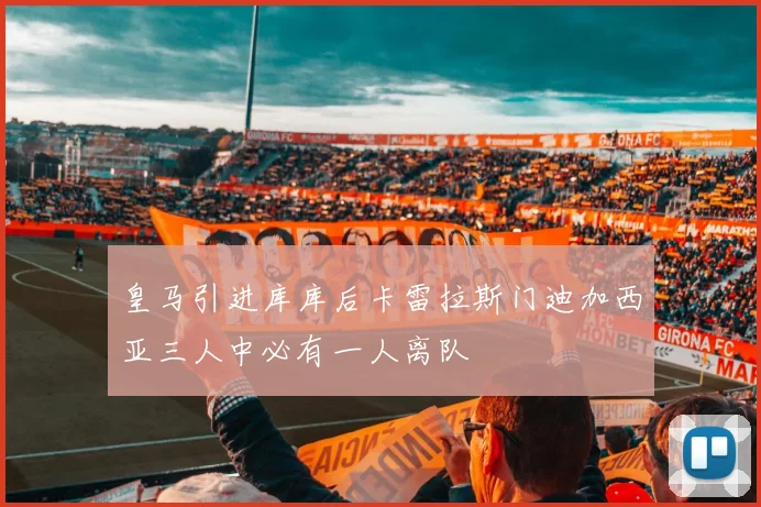 皇马引进库库后卡雷拉斯门迪加西亚三人中必有一人离队