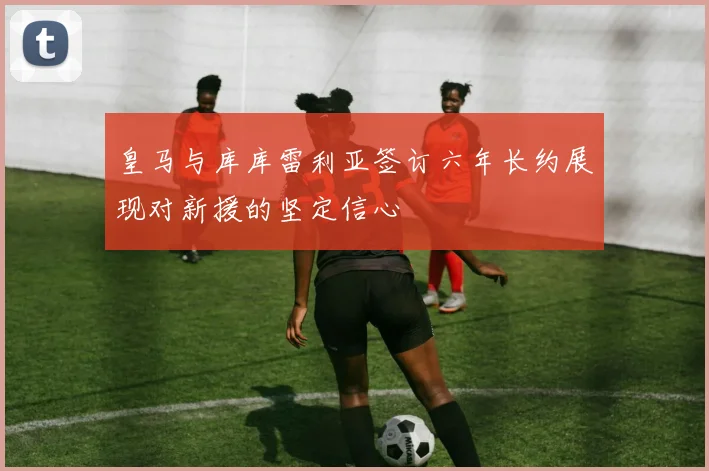 皇马与库库雷利亚签订六年长约展现对新援的坚定信心
